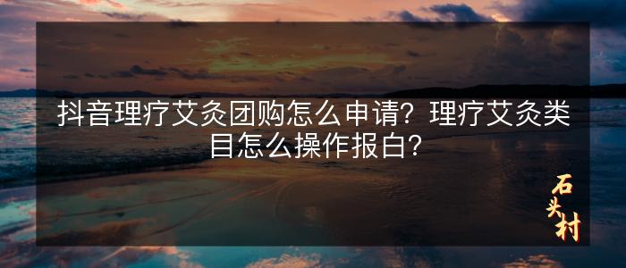 抖音理疗艾灸团购怎么申请？理疗艾灸类目怎么操作报白？