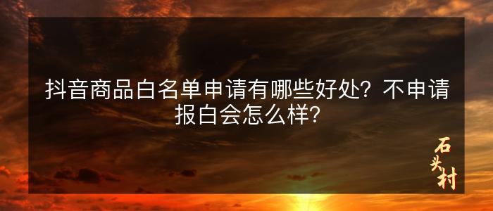 抖音商品白名单申请有哪些好处？不申请报白会怎么样？