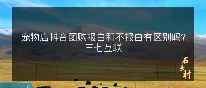 宠物店抖音团购报白和不报白有区别吗？三七互联