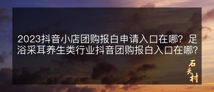 2023抖音小店团购报白申请入口在哪？足浴采耳养生类行业抖音团购报白入口在哪？