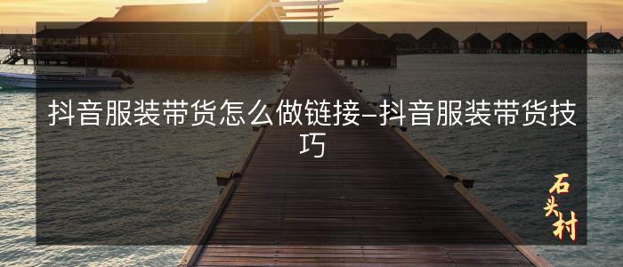 抖音服装带货怎么做链接-抖音服装带货技巧