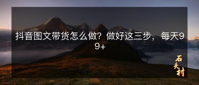 抖音图文带货怎么做？做好这三步，每天99+