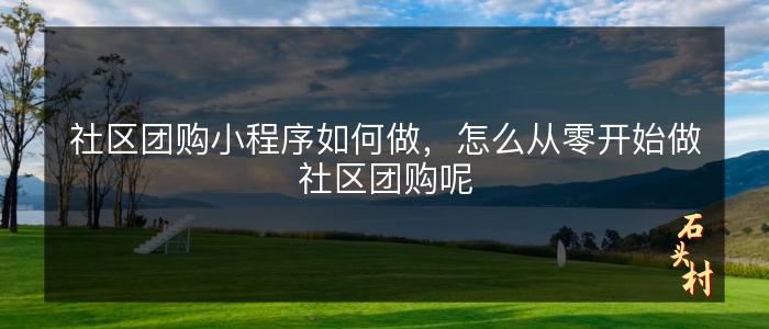 社区团购小程序如何做，怎么从零开始做社区团购呢