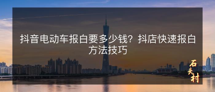 抖音电动车报白要多少钱？抖店快速报白方法技巧