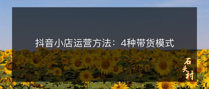抖音小店运营方法：4种带货模式