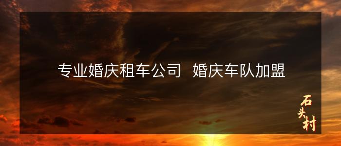 专业婚庆租车公司  婚庆车队加盟