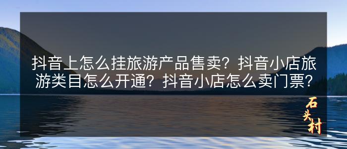 抖音上怎么挂旅游产品售卖？抖音小店旅游类目怎么开通？抖音小店怎么卖门票？