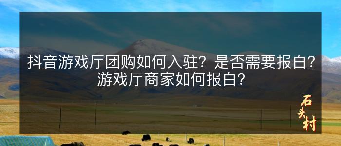 抖音游戏厅团购如何入驻？是否需要报白？游戏厅商家如何报白？