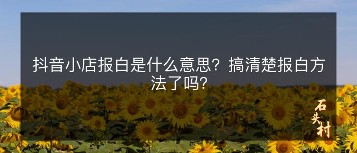 抖音小店报白是什么意思？搞清楚报白方法了吗？