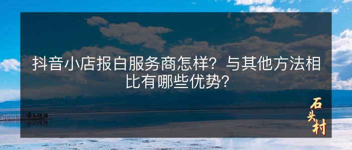 抖音小店报白服务商怎样？与其他方法相比有哪些优势？