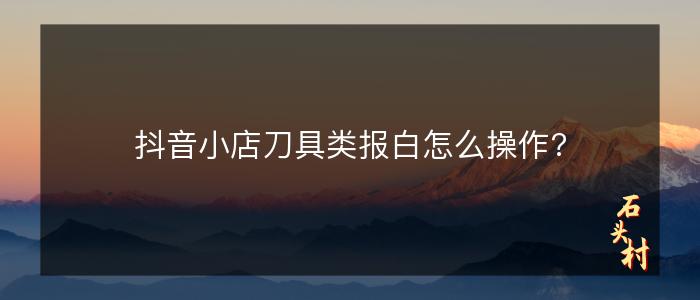 抖音小店刀具类报白怎么操作?