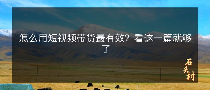 怎么用短视频带货最有效？看这一篇就够了