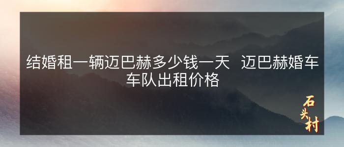结婚租一辆迈巴赫多少钱一天  迈巴赫婚车车队出租价格