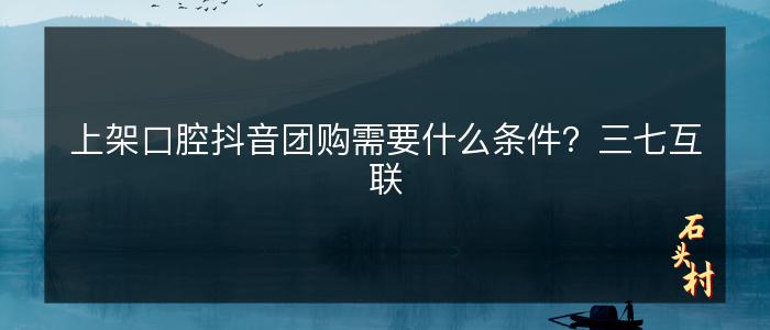 上架口腔抖音团购需要什么条件？三七互联