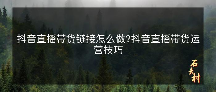 抖音直播带货链接怎么做?抖音直播带货运营技巧