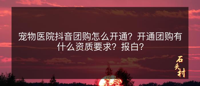 宠物医院抖音团购怎么开通？开通团购有什么资质要求？报白？
