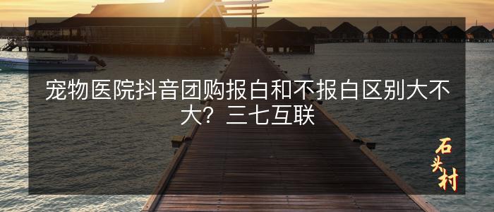 宠物医院抖音团购报白和不报白区别大不大？三七互联