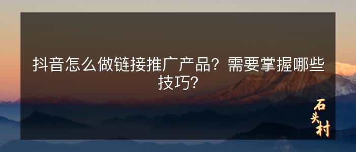 抖音怎么做链接推广产品？需要掌握哪些技巧？