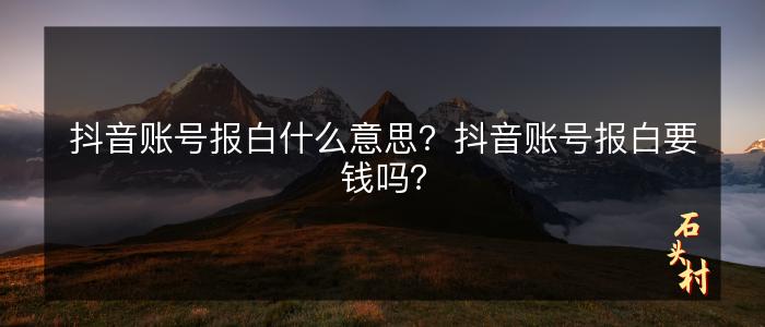 抖音账号报白什么意思？抖音账号报白要钱吗？