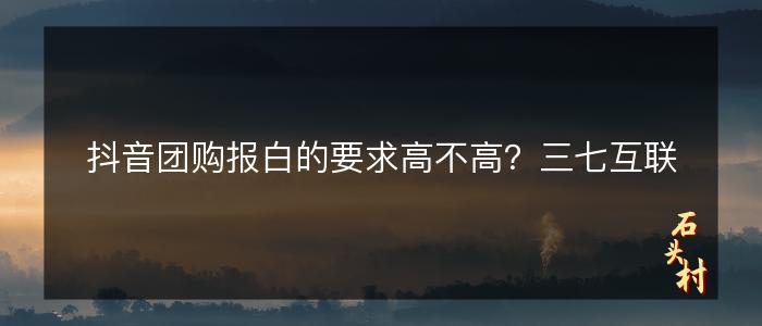抖音团购报白的要求高不高？三七互联