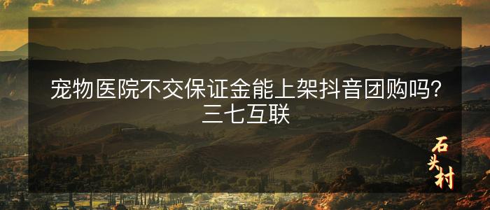 宠物医院不交保证金能上架抖音团购吗？三七互联