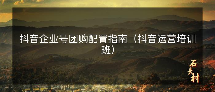 抖音企业号团购配置指南（抖音运营培训班）