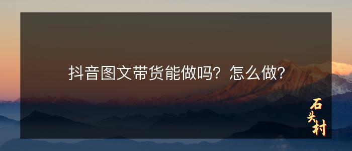 抖音图文带货能做吗？怎么做？