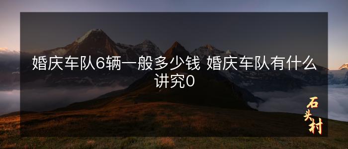 婚庆车队6辆一般多少钱 婚庆车队有什么讲究0