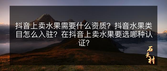 抖音上卖水果需要什么资质？抖音水果类目怎么入驻？在抖音上卖水果要选哪种认证？