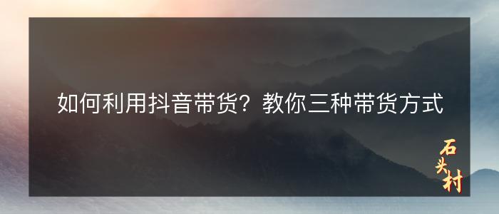 如何利用抖音带货？教你三种带货方式