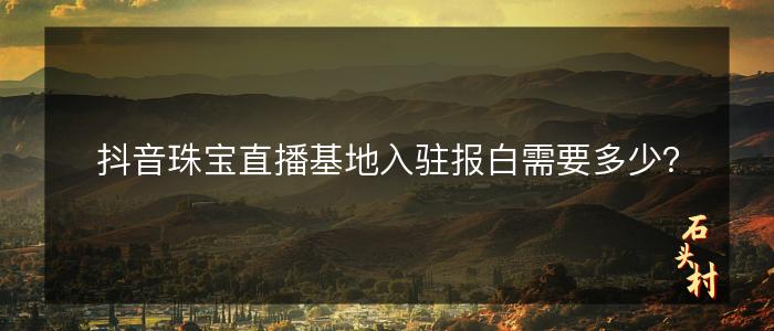 抖音珠宝直播基地入驻报白需要多少？