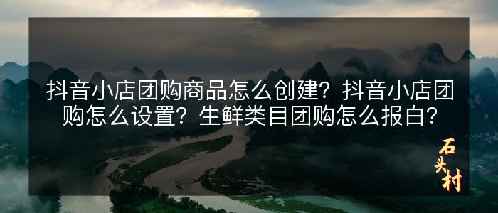 抖音小店团购商品怎么创建？抖音小店团购怎么设置？生鲜类目团购怎么报白？