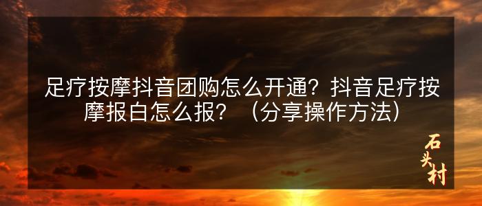 足疗按摩抖音团购怎么开通？抖音足疗按摩报白怎么报？（分享操作方法）