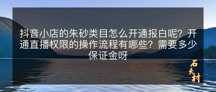 抖音小店的朱砂类目怎么开通报白呢？开通直播权限的操作流程有哪些？需要多少保证金呀