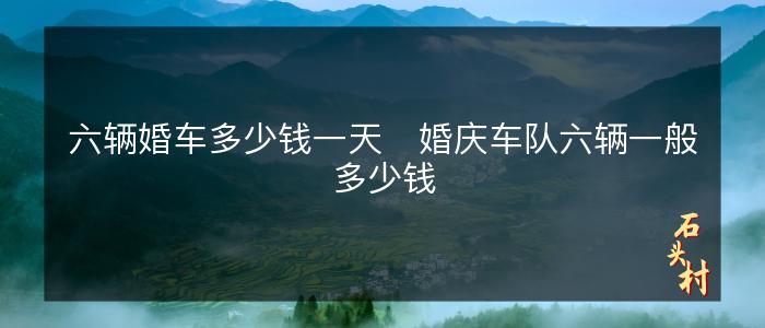 六辆婚车多少钱一天   婚庆车队六辆一般多少钱