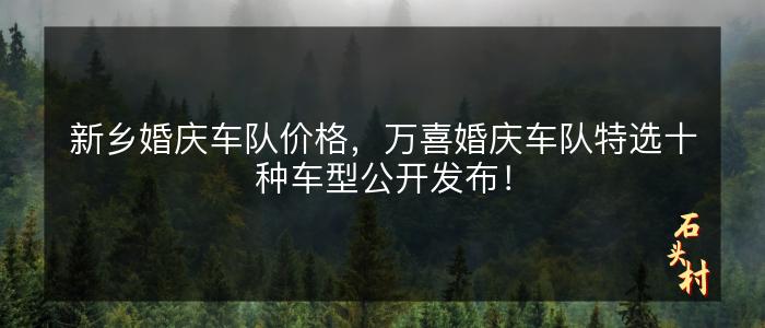 新乡婚庆车队价格，万喜婚庆车队特选十种车型公开发布！