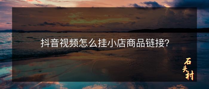 抖音视频怎么挂小店商品链接？