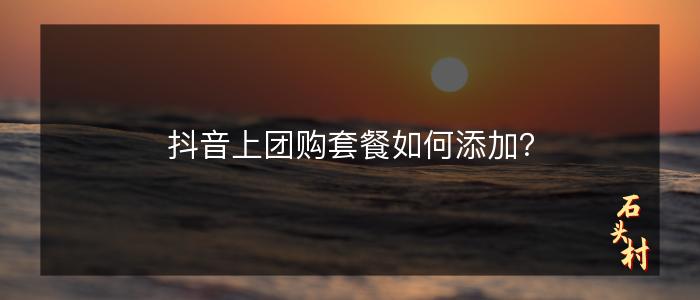 抖音上团购套餐如何添加？