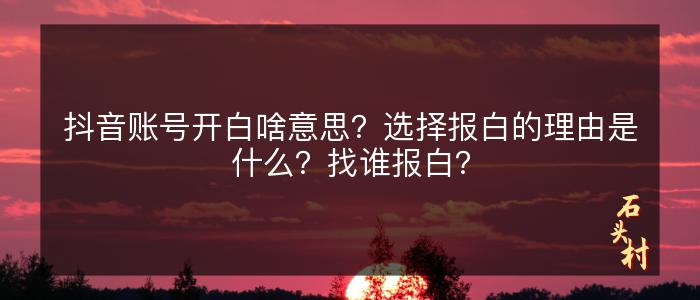 抖音账号开白啥意思？选择报白的理由是什么？找谁报白？