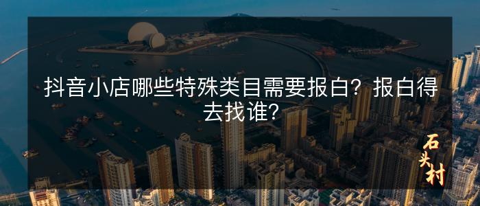 抖音小店哪些特殊类目需要报白？报白得去找谁？