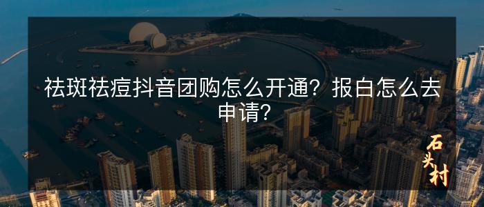 祛斑祛痘抖音团购怎么开通？报白怎么去申请？