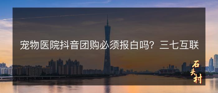 宠物医院抖音团购必须报白吗？三七互联