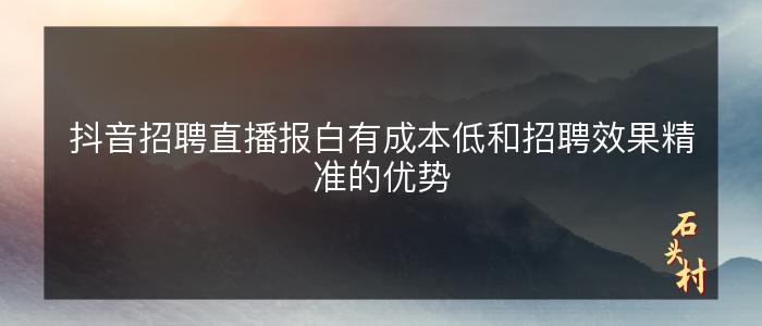 抖音招聘直播报白有成本低和招聘效果精准的优势