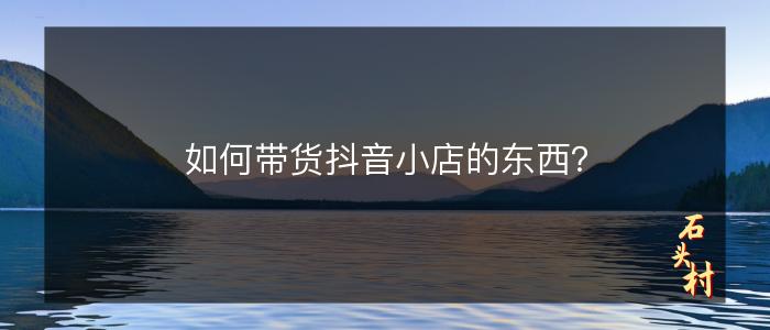 如何带货抖音小店的东西？