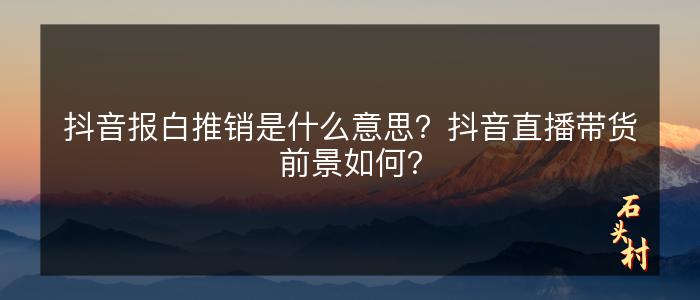 抖音报白推销是什么意思？抖音直播带货前景如何？
