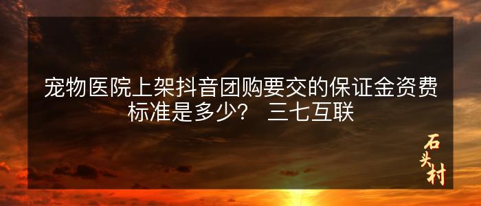 宠物医院上架抖音团购要交的保证金资费标准是多少？ 三七互联