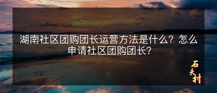 湖南社区团购团长运营方法是什么？怎么申请社区团购团长？