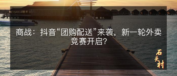 商战：抖音“团购配送”来袭，新一轮外卖竞赛开启？