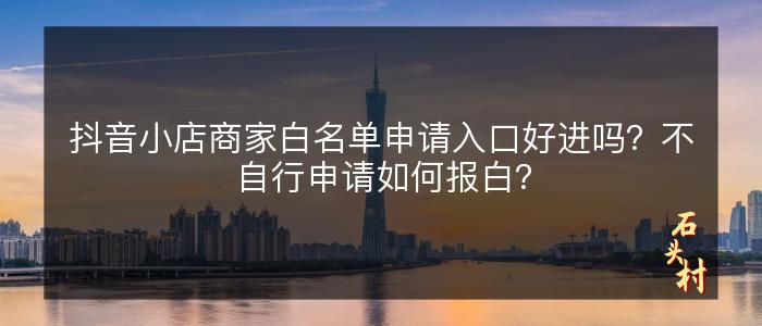 抖音小店商家白名单申请入口好进吗？不自行申请如何报白？