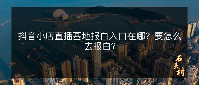 抖音小店直播基地报白入口在哪？要怎么去报白？